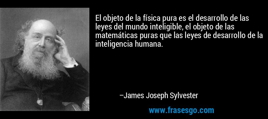 El objeto de la física pura es el desarrollo de las leyes del mundo inteligible, el objeto de las matemáticas puras que las leyes de desarrollo de la inteligencia humana. – James Joseph Sylvester