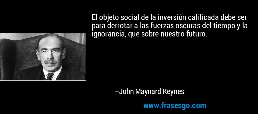 El objeto social de la inversión calificada debe ser para derrotar a las fuerzas oscuras del tiempo y la ignorancia, que sobre nuestro futuro. – John Maynard Keynes