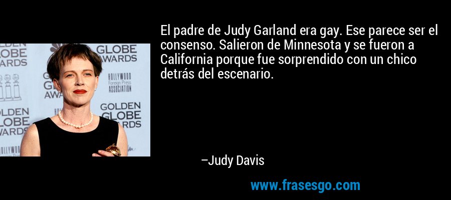 El padre de Judy Garland era gay. Ese parece ser el consenso. Salieron de Minnesota y se fueron a California porque fue sorprendido con un chico detrás del escenario. – Judy Davis