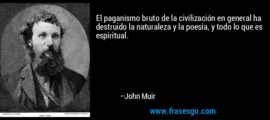 El paganismo bruto de la civilización en general ha destruido la naturaleza y la poesía, y todo lo que es espiritual. – John Muir