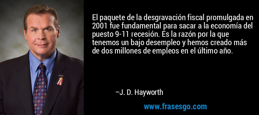 El paquete de la desgravación fiscal promulgada en 2001 fue fundamental para sacar a la economía del puesto 9-11 recesión. Es la razón por la que tenemos un bajo desempleo y hemos creado más de dos millones de empleos en el último año. – J. D. Hayworth