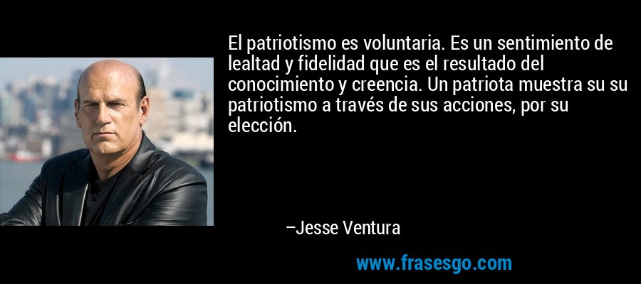 El patriotismo es voluntaria. Es un sentimiento de lealtad y fidelidad que es el resultado del conocimiento y creencia. Un patriota muestra su su patriotismo a través de sus acciones, por su elección. – Jesse Ventura