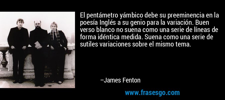 El pentámetro yámbico debe su preeminencia en la poesía Inglés a su genio para la variación. Buen verso blanco no suena como una serie de líneas de forma idéntica medida. Suena como una serie de sutiles variaciones sobre el mismo tema. – James Fenton