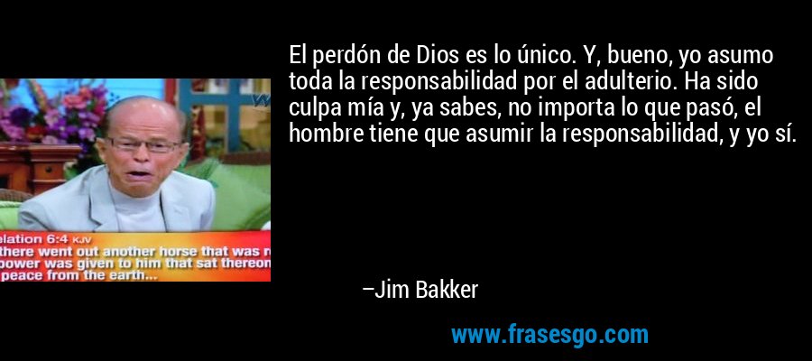 El perdón de Dios es lo único. Y, bueno, yo asumo toda la responsabilidad por el adulterio. Ha sido culpa mía y, ya sabes, no importa lo que pasó, el hombre tiene que asumir la responsabilidad, y yo sí. – Jim Bakker