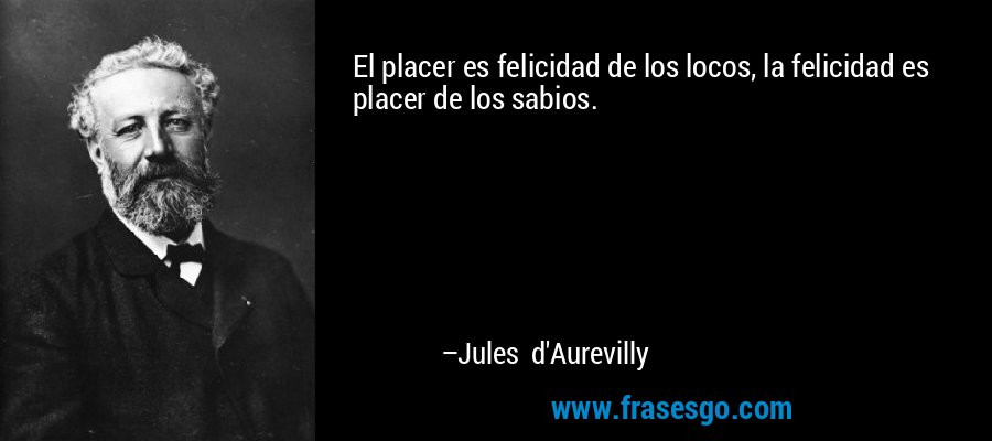El placer es felicidad de los locos, la felicidad es placer de los sabios. – Jules d'Aurevilly