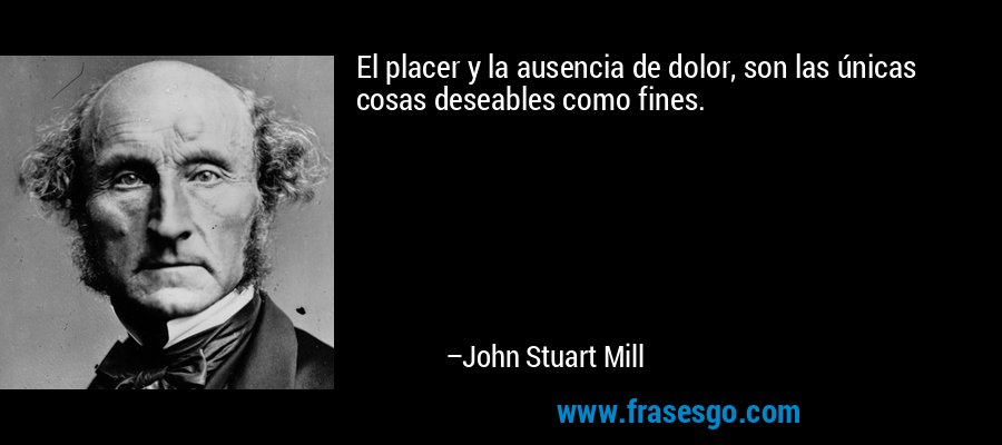 El placer y la ausencia de dolor, son las únicas cosas deseables como fines. – John Stuart Mill