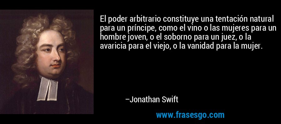 El poder arbitrario constituye una tentación natural para un príncipe, como el vino o las mujeres para un hombre joven, o el soborno para un juez, o la avaricia para el viejo, o la vanidad para la mujer. – Jonathan Swift