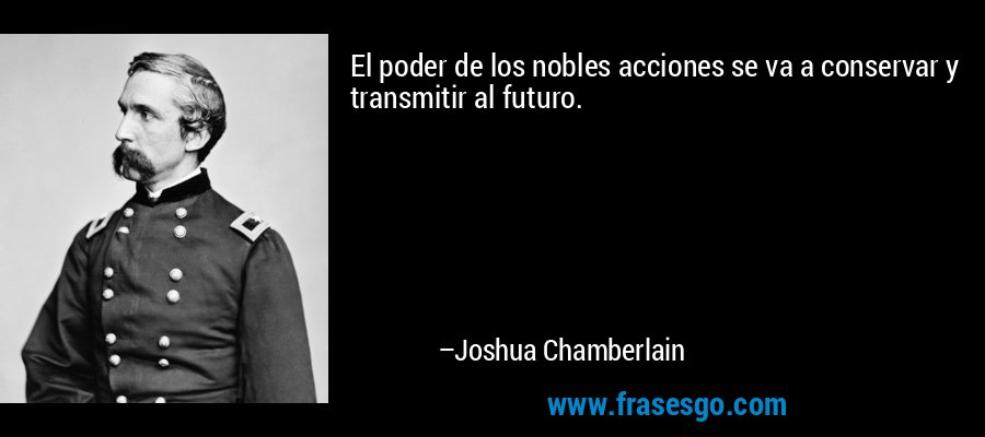El poder de los nobles acciones se va a conservar y transmitir al futuro. – Joshua Chamberlain