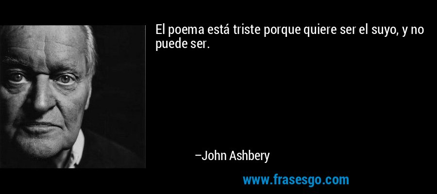 El poema está triste porque quiere ser el suyo, y no puede ser. – John Ashbery
