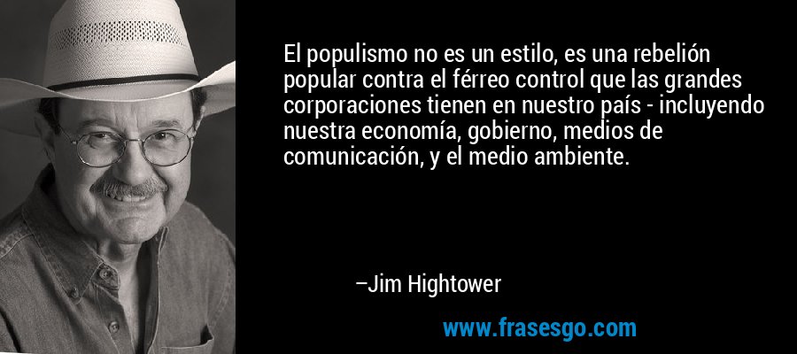 El populismo no es un estilo, es una rebelión popular contra el férreo control que las grandes corporaciones tienen en nuestro país - incluyendo nuestra economía, gobierno, medios de comunicación, y el medio ambiente. – Jim Hightower