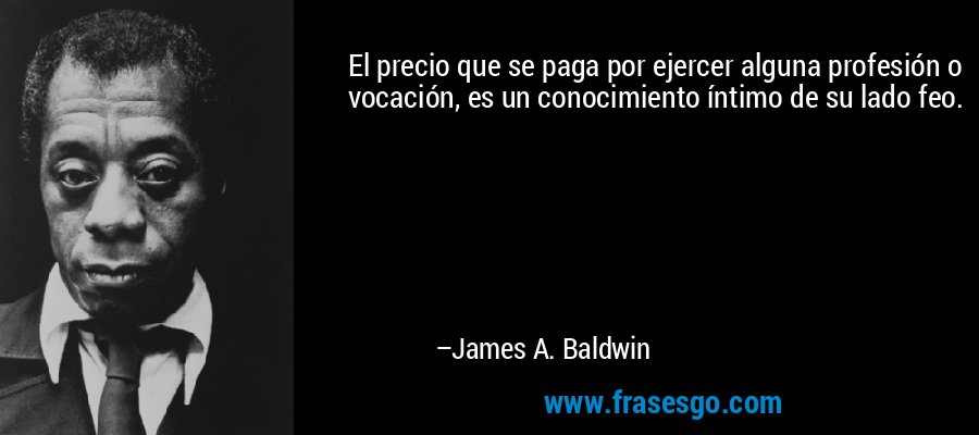 El precio que se paga por ejercer alguna profesión o vocación, es un conocimiento íntimo de su lado feo. – James A. Baldwin
