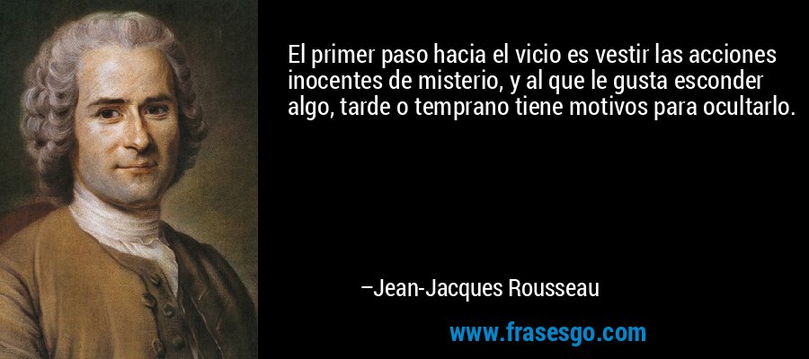 El primer paso hacia el vicio es vestir las acciones inocentes de misterio, y al que le gusta esconder algo, tarde o temprano tiene motivos para ocultarlo. – Jean-Jacques Rousseau