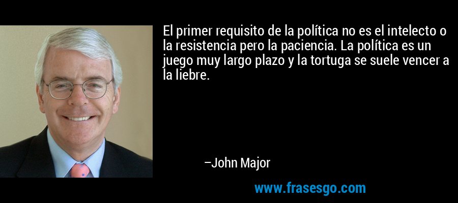 El primer requisito de la política no es el intelecto o la resistencia pero la paciencia. La política es un juego muy largo plazo y la tortuga se suele vencer a la liebre. – John Major
