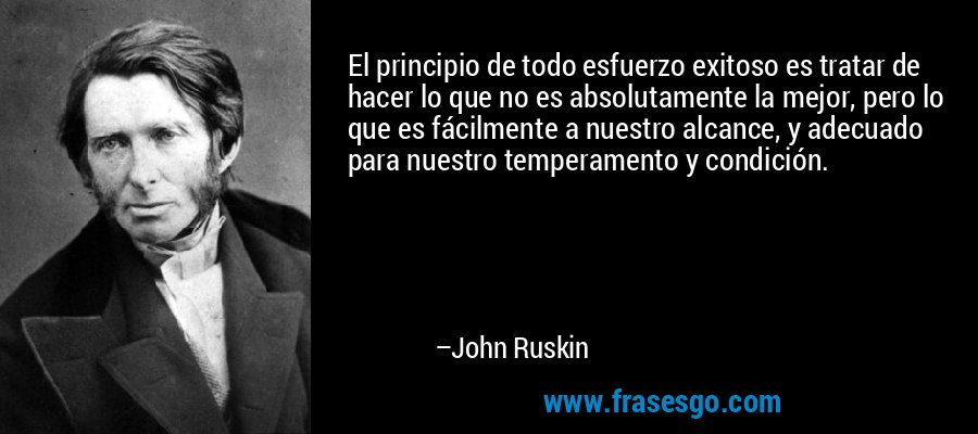 El principio de todo esfuerzo exitoso es tratar de hacer lo que no es absolutamente la mejor, pero lo que es fácilmente a nuestro alcance, y adecuado para nuestro temperamento y condición. – John Ruskin