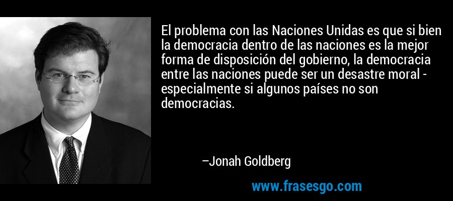 El problema con las Naciones Unidas es que si bien la democracia dentro de las naciones es la mejor forma de disposición del gobierno, la democracia entre las naciones puede ser un desastre moral - especialmente si algunos países no son democracias. – Jonah Goldberg
