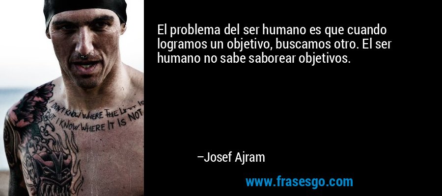 El problema del ser humano es que cuando logramos un objetivo, buscamos otro. El ser humano no sabe saborear objetivos. – Josef Ajram