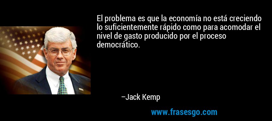 El problema es que la economía no está creciendo lo suficientemente rápido como para acomodar el nivel de gasto producido por el proceso democrático. – Jack Kemp