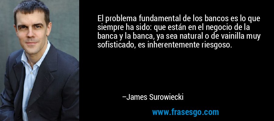 El problema fundamental de los bancos es lo que siempre ha sido: que están en el negocio de la banca y la banca, ya sea natural o de vainilla muy sofisticado, es inherentemente riesgoso. – James Surowiecki