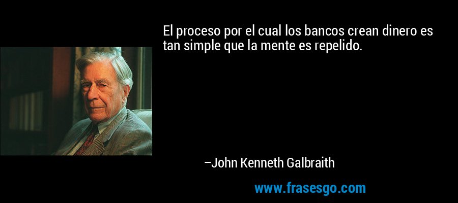 El proceso por el cual los bancos crean dinero es tan simple que la mente es repelido. – John Kenneth Galbraith