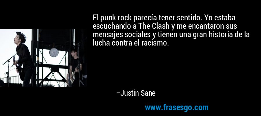 El punk rock parecía tener sentido. Yo estaba escuchando a The Clash y me encantaron sus mensajes sociales y tienen una gran historia de la lucha contra el racismo. – Justin Sane
