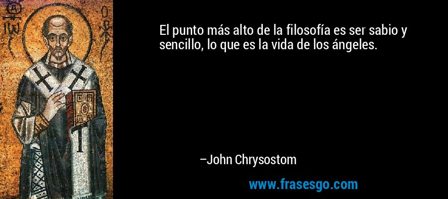 El punto más alto de la filosofía es ser sabio y sencillo, lo que es la vida de los ángeles. – John Chrysostom