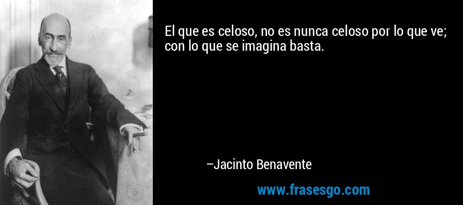 El que es celoso, no es nunca celoso por lo que ve; con lo que se imagina basta. – Jacinto Benavente