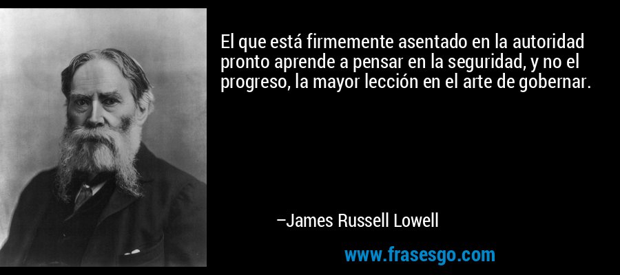 El que está firmemente asentado en la autoridad pronto aprende a pensar en la seguridad, y no el progreso, la mayor lección en el arte de gobernar. – James Russell Lowell