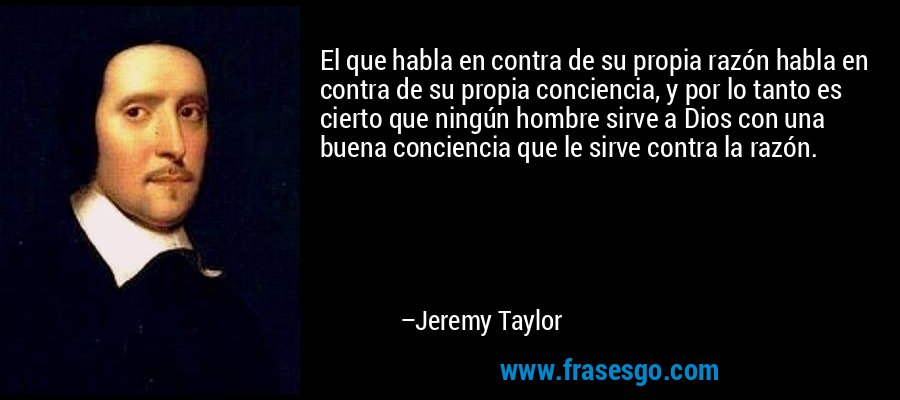 El que habla en contra de su propia razón habla en contra de su propia conciencia, y por lo tanto es cierto que ningún hombre sirve a Dios con una buena conciencia que le sirve contra la razón. – Jeremy Taylor