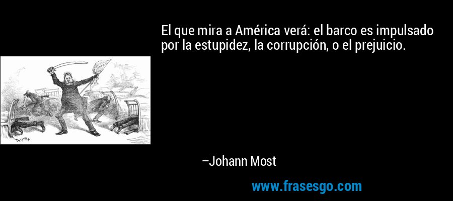 El que mira a América verá: el barco es impulsado por la estupidez, la corrupción, o el prejuicio. – Johann Most