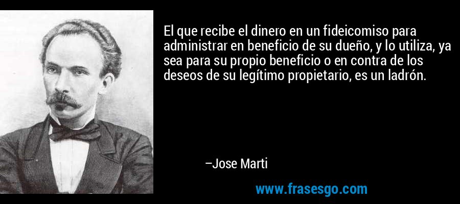 El que recibe el dinero en un fideicomiso para administrar en beneficio de su dueño, y lo utiliza, ya sea para su propio beneficio o en contra de los deseos de su legítimo propietario, es un ladrón. – Jose Marti