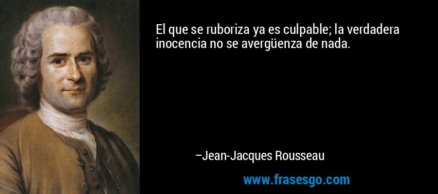 El que se ruboriza ya es culpable; la verdadera inocencia no se avergüenza de nada. – Jean-Jacques Rousseau
