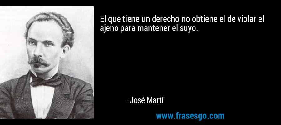 El que tiene un derecho no obtiene el de violar el ajeno para mantener el suyo. – José Martí