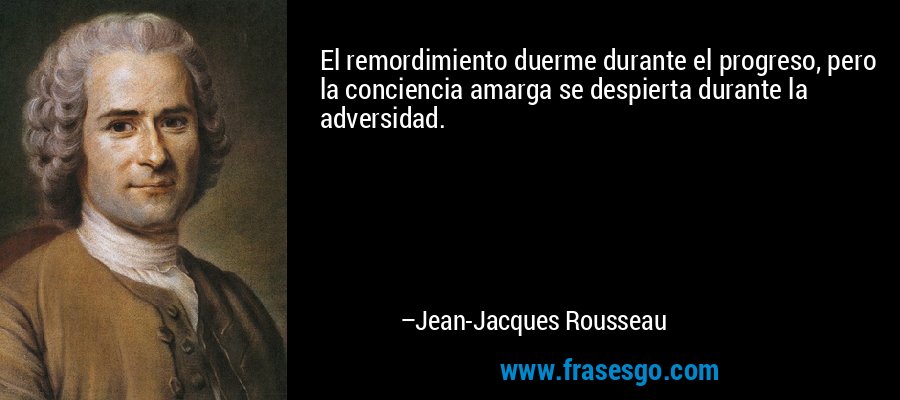 El remordimiento duerme durante el progreso, pero la conciencia amarga se despierta durante la adversidad. – Jean-Jacques Rousseau