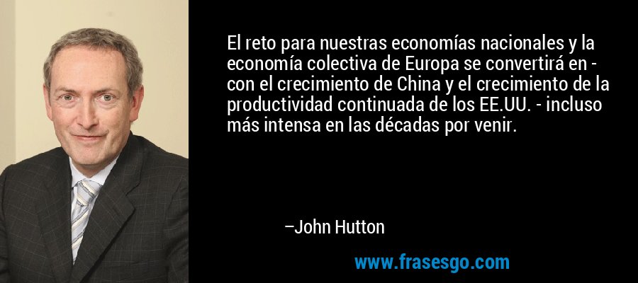 El reto para nuestras economías nacionales y la economía colectiva de Europa se convertirá en - con el crecimiento de China y el crecimiento de la productividad continuada de los EE.UU. - incluso más intensa en las décadas por venir. – John Hutton