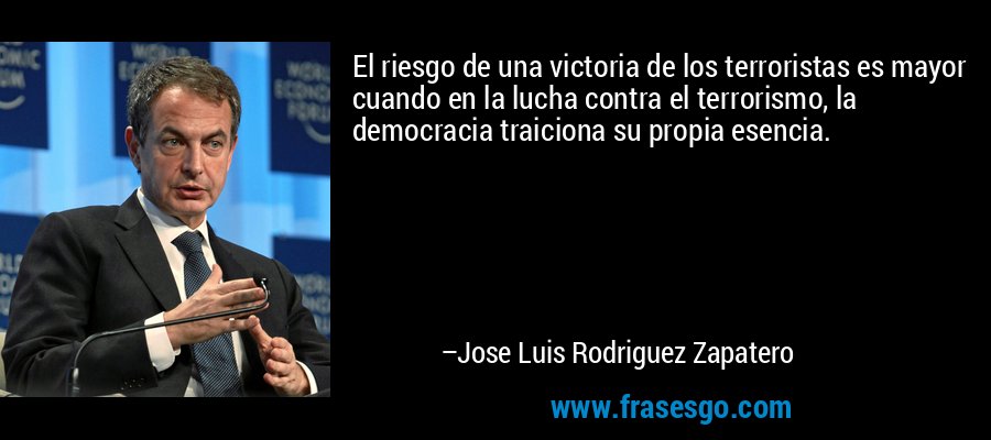 El riesgo de una victoria de los terroristas es mayor cuando en la lucha contra el terrorismo, la democracia traiciona su propia esencia. – Jose Luis Rodriguez Zapatero