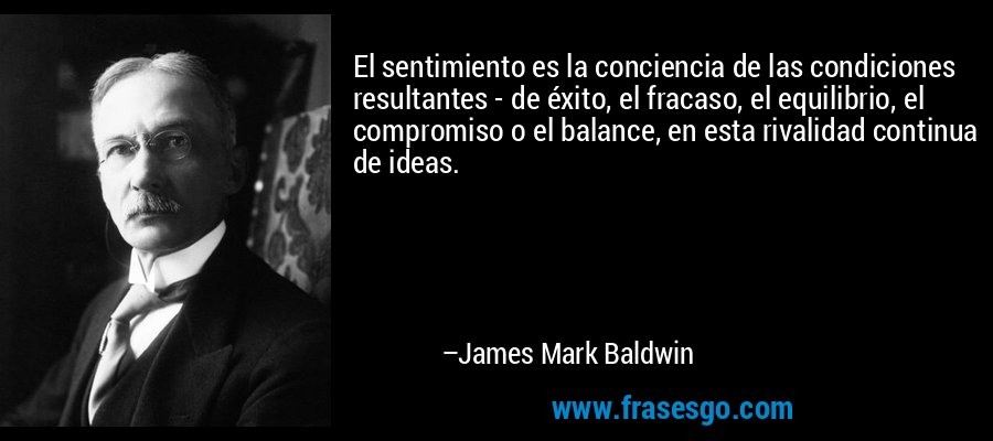 El sentimiento es la conciencia de las condiciones resultantes - de éxito, el fracaso, el equilibrio, el compromiso o el balance, en esta rivalidad continua de ideas. – James Mark Baldwin
