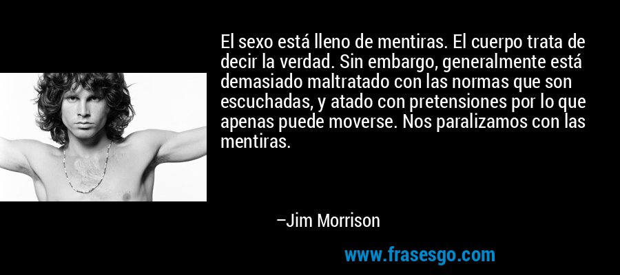 El sexo está lleno de mentiras. El cuerpo trata de decir la verdad. Sin embargo, generalmente está demasiado maltratado con las normas que son escuchadas, y atado con pretensiones por lo que apenas puede moverse. Nos paralizamos con las mentiras. – Jim Morrison