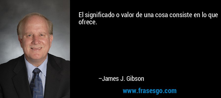 El significado o valor de una cosa consiste en lo que ofrece. – James J. Gibson