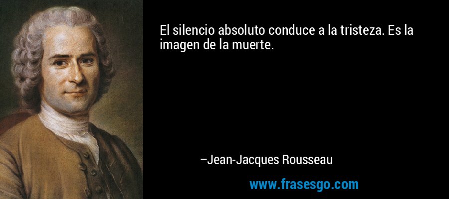 El silencio absoluto conduce a la tristeza. Es la imagen de la muerte. – Jean-Jacques Rousseau