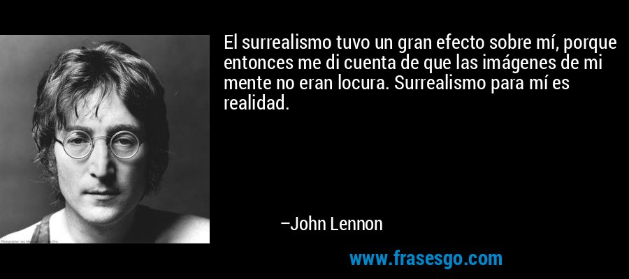 El surrealismo tuvo un gran efecto sobre mí, porque entonces me di cuenta de que las imágenes de mi mente no eran locura. Surrealismo para mí es realidad. – John Lennon