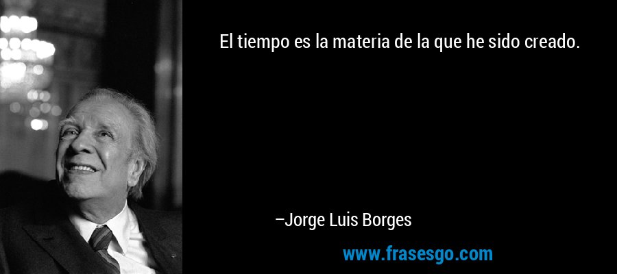 El tiempo es la materia de la que he sido creado. – Jorge Luis Borges