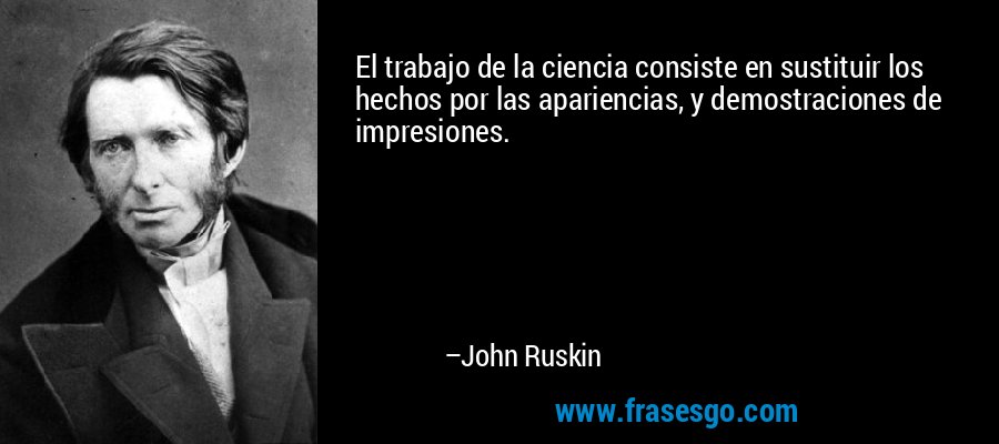 El trabajo de la ciencia consiste en sustituir los hechos por las apariencias, y demostraciones de impresiones. – John Ruskin