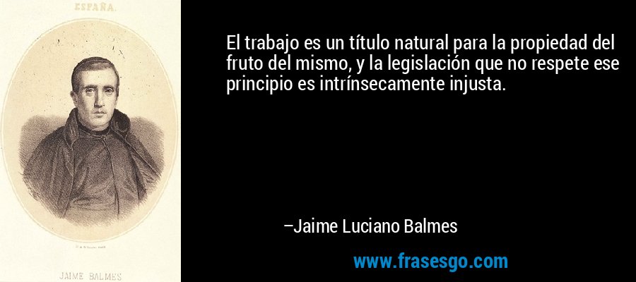 El trabajo es un título natural para la propiedad del fruto del mismo, y la legislación que no respete ese principio es intrínsecamente injusta. – Jaime Luciano Balmes