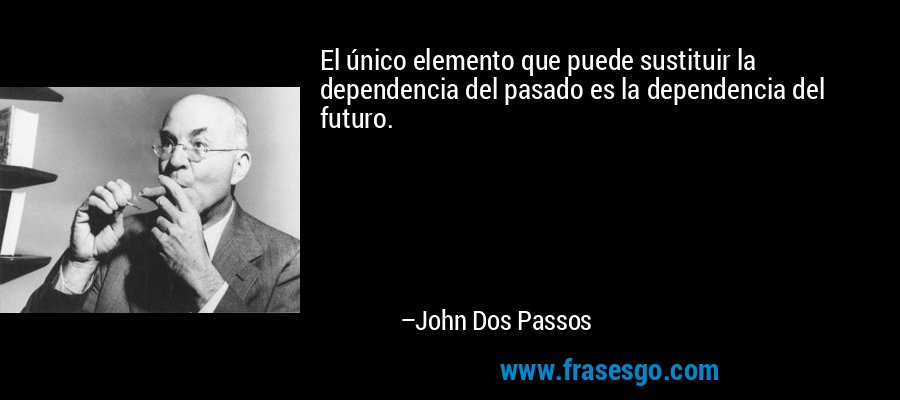 El único elemento que puede sustituir la dependencia del pasado es la dependencia del futuro. – John Dos Passos