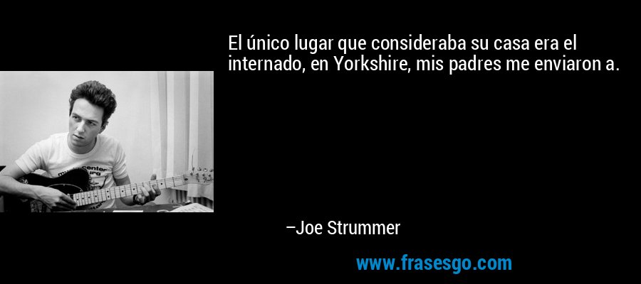 El único lugar que consideraba su casa era el internado, en Yorkshire, mis padres me enviaron a. – Joe Strummer
