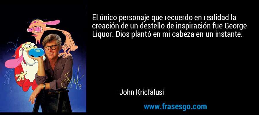 El único personaje que recuerdo en realidad la creación de un destello de inspiración fue George Liquor. Dios plantó en mi cabeza en un instante. – John Kricfalusi