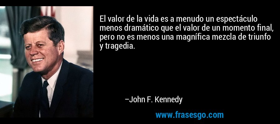 El valor de la vida es a menudo un espectáculo menos dramático que el valor de un momento final, pero no es menos una magnífica mezcla de triunfo y tragedia. – John F. Kennedy