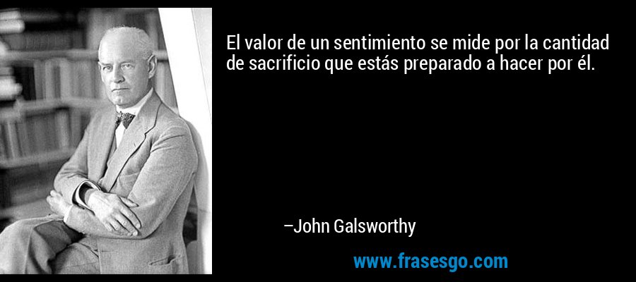 El valor de un sentimiento se mide por la cantidad de sacrificio que estás preparado a hacer por él.  – John Galsworthy