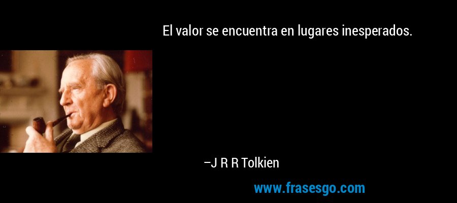 El valor se encuentra en lugares inesperados. – J R R Tolkien