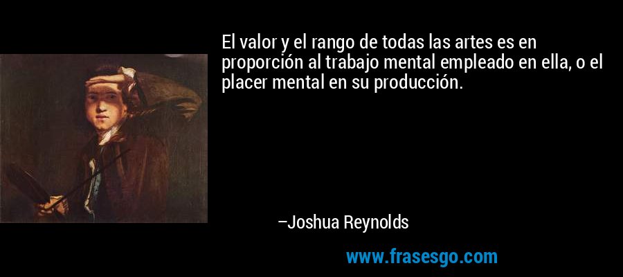 El valor y el rango de todas las artes es en proporción al trabajo mental empleado en ella, o el placer mental en su producción. – Joshua Reynolds